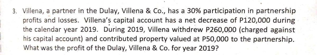 3. Villena, a partner in the Dulay, Villena & Co., has a 30% participation in partnership
profits and losses. Villena's capital account has a net decrease of P120,000 during
the calendar year 2019. During 2019, Villena withdrew P260,000 (charged against
his capital account) and contributed property valued at P50,000 to the partnership.
What was the profit of the Dulay, Villena & Co. for year 2019?
