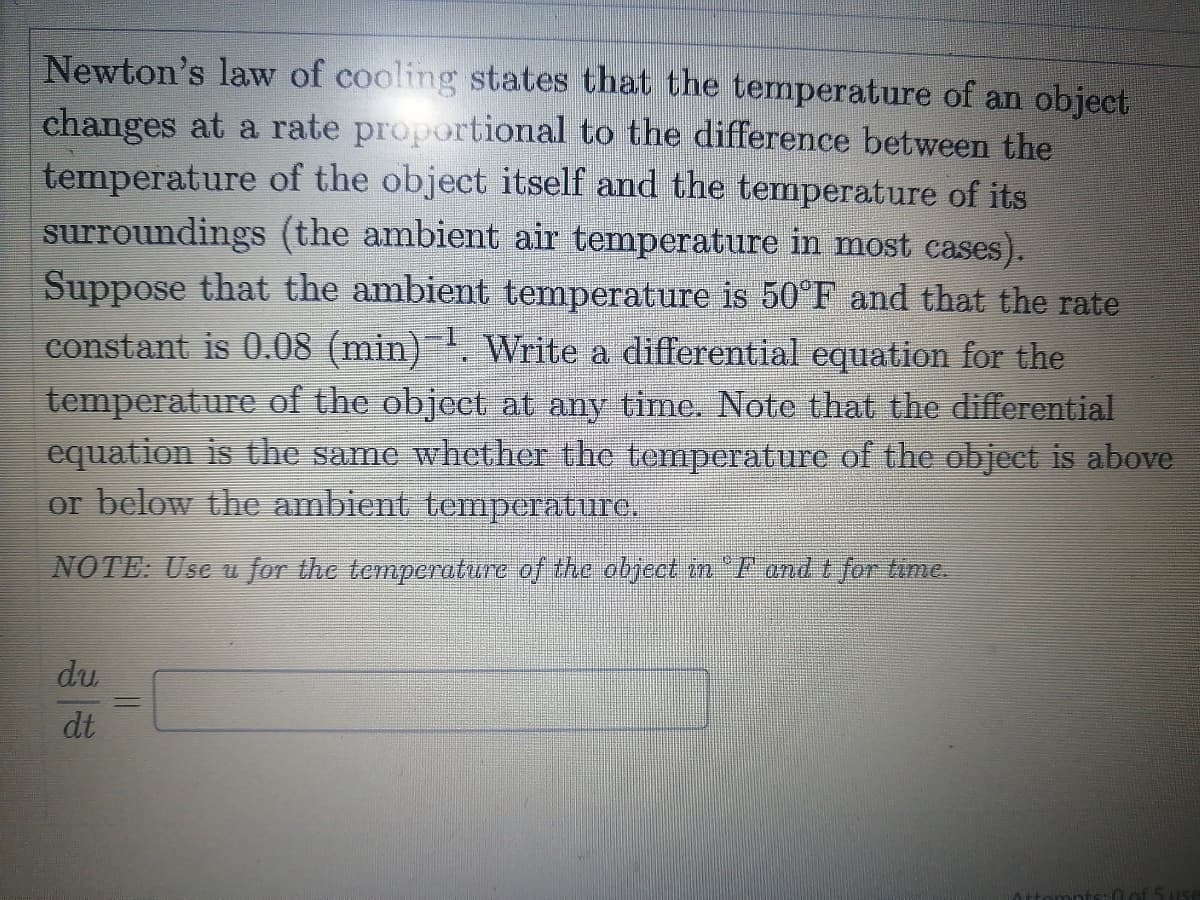 Newton's law of cooling states that the temperature of an object
changes at a rate proportional to the difference between the
temperature of the object itself and the temperature of its
surroundings (the ambient air temperature in most cases).
Suppose that the ambient temperature is 50°F and that the rate
constant is 0.08 (min). VWrite a differential equation for the
temperature of the object at any time. Note that the differential
equation is the same whether the temperature of the object is above
or below the ambient temperature.
NOTE: Usc u for the temperature of the dbject in F and t for time.
du
dt
