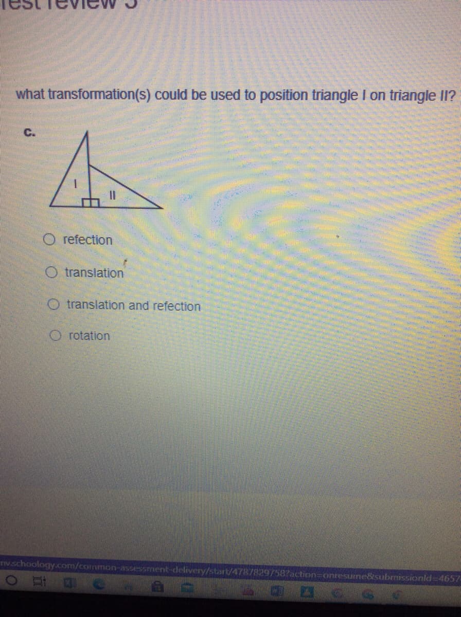what transformation(s) could be used to position triangle I on triangle II?
C.
O refection
O translation
O translation and refection
O rotation
IV.schoology.com/common-assessment-delivery/start/47878297587action=onresume&subrrissionld-4657-
