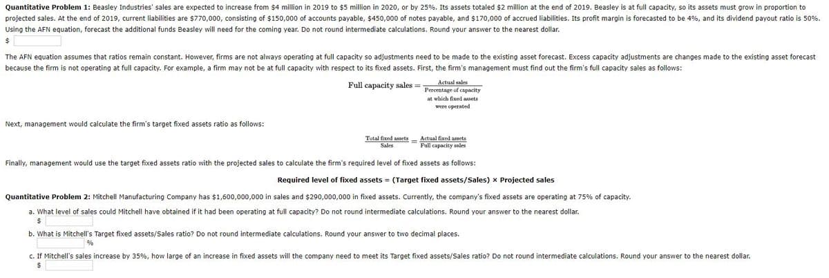 Quantitative Problem 1: Beasley Industries' sales are expected to increase from $4 million in 2019 to $5 million in 2020, or by 25%. Its assets totaled $2 million at the end of 2019. Beasley is at full capacity, so its assets must grow in proportion to
projected sales. At the end of 2019, current liabilities are $770,000, consisting of $150,000 of accounts payable, $450,000 of notes payable, and $170,000 of accrued liabilities. Its profit margin is forecasted to be 4%, and its dividend payout ratio is 50%.
Using the AFN equation, forecast the additional funds Beasley will need for the coming year. Do not round intermediate calculations. Round your answer to the nearest dollar.
$
The AFN equation assumes that ratios remain constant. However, firms are not always operating at full capacity so adjustments need to be made to the existing asset forecast. Excess capacity adjustments are changes made to the existing asset forecast
because the firm is not operating at full capacity. For example, a firm may not be at full capacity with respect to its fixed assets. First, the firm's management must find out the firm's full capacity sales as follows:
Actual sales
Full capacity sales =
Percentage of capacity
at which fixed assets
were operated
Next, management would calculate the firm's target fixed assets ratio as follows:
Total fixed assets
Actual fixed assets
Full capacity sales
Sales
Finally, management would use the target fixed assets ratio with the projected sales to calculate the firm's required level of fixed assets as follows:
Required level of fixed assets = (Target fixed assets/Sales) x Projected sales
Quantitative Problem 2: Mitchell Manufacturing Company has $1,600,000,000 in sales and $290,000,000 in fixed assets. Currently, the company's fixed assets are operating at 75% of capacity.
a. What level of sales could Mitchell have obtained if it had been operating at full capacity? Do not round intermediate calculations. Round your answer to the nearest dollar.
24
b. What is Mitchell's Target fixed assets/Sales ratio? Do not round intermediate calculations. Round your answer to two decimal places.
%
c. If Mitchell's sales increase by 35%, how large of an increase in fixed assets will the company need to meet its Target fixed assets/Sales ratio? Do not round intermediate calculations. Round your answer to the nearest dollar.
