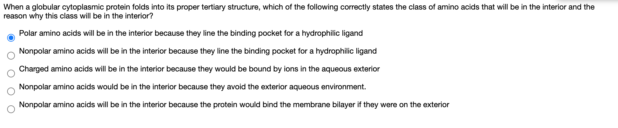 When a globular cytoplasmic protein folds into its proper tertiary structure, which of the following correctly states the class of amino acids that will be in the interior and the
reason why this class will be in the interior?
Polar amino acids will be in the interior because they line the binding pocket for a hydrophilic ligand
Nonpolar amino acids will be in the interior because they line the binding pocket for a hydrophilic ligand
Charged amino acids will be in the interior because they would be bound by ions in the aqueous exterior
Nonpolar amino acids would be in the interior because they avoid the exterior aqueous environment.
Nonpolar amino acids will be in the interior because the protein would bind the membrane bilayer if they were on the exterior
