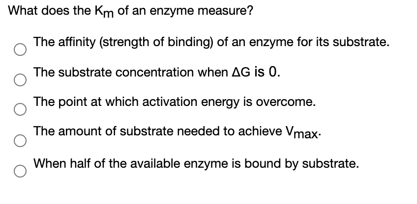 What does the Km of an enzyme measure?
The affinity (strength of binding) of an enzyme for its substrate.
The substrate concentration when AG is 0.
The point at which activation energy is overcome.
The amount of substrate needed to achieve Vmax-
When half of the available enzyme is bound by substrate.
