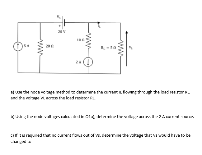 www
20 V
20
100
15 A
R₁ = 50
2 A
a) Use the node voltage method to determine the current IL flowing through the load resistor RL,
and the voltage VL across the load resistor RL.
b) Using the node voltages calculated in Q1a), determine the voltage across the 2 A current source.
c) If it is required that no current flows out of Vs, determine the voltage that Vs would have to be
changed to
www
S