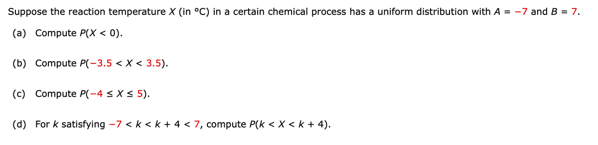 Suppose the reaction temperature X (in °C) in a certain chemical process has a uniform distribution with A = −7 and B = 7.
(a) Compute P(X < 0).
(b) Compute P(-3.5 < X < 3.5).
(c) Compute P(-4 ≤ x ≤ 5).
(d) For k satisfying −7 < k < k + 4 < 7, compute P(k < X < k + 4).