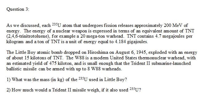 Question 3:
As we discussed, each 235U atom that undergoes fission releases approximately 200 MeV of
energy. The energy of a nuclear weapon is expressed in terms of an equivalent amount of TNT
(2,4,6-trinitrotoluene), for example a 20 mega-ton warhead. TNT contains 4.7 megajoules per
kilogram and a ton of TNT is a unit of energy equal to 4.184 gigajoules.
The Little Boy atomic bomb dropped on Hiroshima on August 6, 1945, exploded with an energy
of about 15 kilotons of TNT. The W88 is a modern United States thermonuclear warhead, with
an estimated yield of 475 kiloton, and is small enough that the Trident II submarine-launched
ballistic missile can be armed with up to 8 W88 warheads.
1) What was the mass (in kg) of the 235U used in Little Boy?
2) How much would a Trident II missile weigh, if it also used 235U?