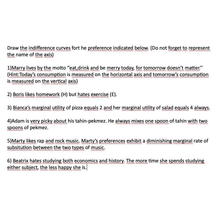 Draw the indifference curves fort he preference indicated below. (Do not forget to represent
the name of the axis)
1) Marry lives by the motto "eat, drink and be merry today, for tomorrow doesn't matter."
(Hint: Today's consumption is measured on the horizontal axis and tomorrow's consumption
is measured on the vertical axis)
2) Boris likes homework (H) but hates exercise (E).
3) Bianca's marginal utility of pizza equals 2 and her marginal utility of salad equals 4 always.
ww
www www
4)Adam is very picky about his tahin-pekmez. He always mixes one spoon of tahin with two
spoons of pekmez.
5)Marty likes rap and rock music. Marty's preferences exhibit a diminishing marginal rate of
subsitution between the two types of music.
wwwwww
6) Beatrix hates studying both economics and history. The more time she spends studying
either subject, the less happy she is.