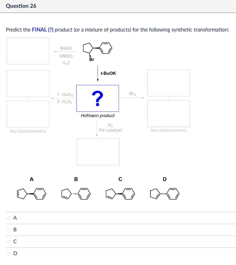 Question 26
Predict the FINAL (?) product (or a mixture of products) for the following synthetic transformation:
до
NASH
DMSO
Br
two diastereomers
A
B
C
D
SN2
t-BuOK
1. OsO4
2. H₂O2
?
Br2
Hofmann product
H₂
Pd catalyst
two diastereomers
A
B
с
D