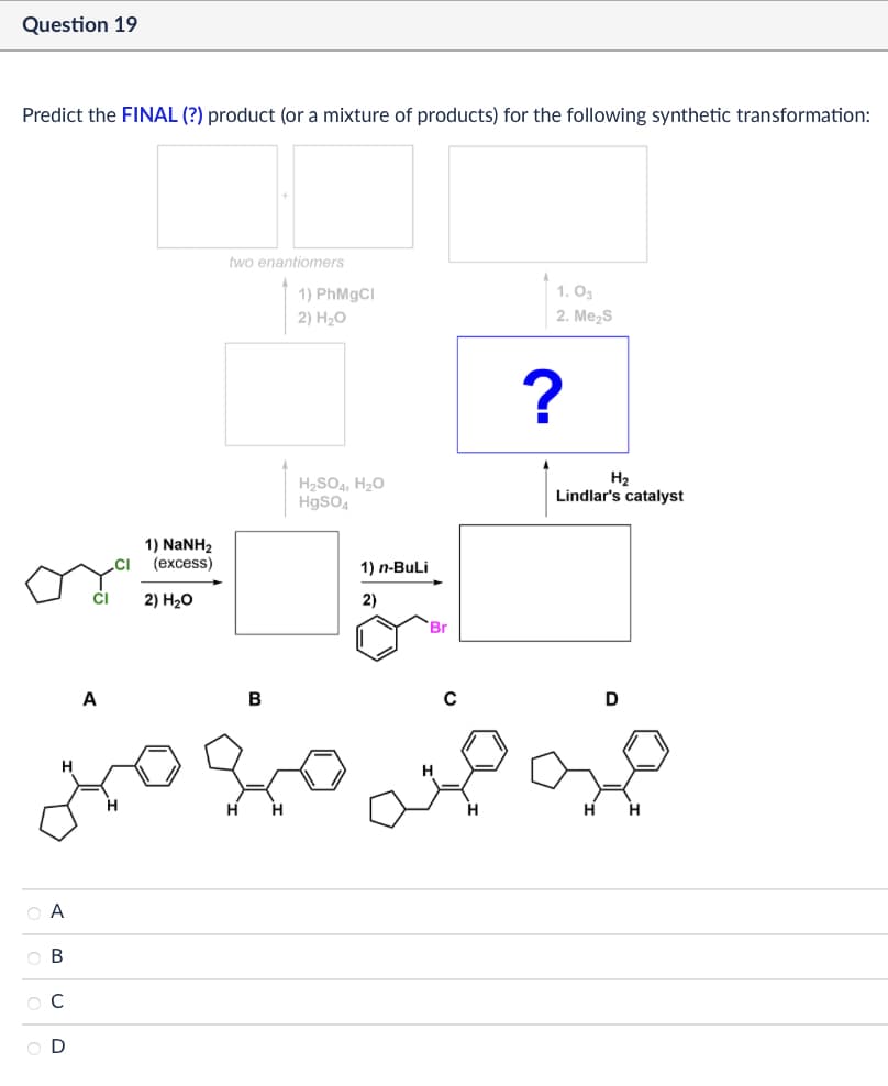 Question 19
Predict the FINAL (?) product (or a mixture of products) for the following synthetic transformation:
A
OA
ов
BCD
two enantiomers
1) PhMgCl
2) H₂O
1) NaNH2
(excess)
2) H₂O
H2SO4, H₂O
HgSO4
1) n-BuLi
2)
Br
16
B
1.03
2. Me₂S
?
H₂
Lindlar's catalyst
D