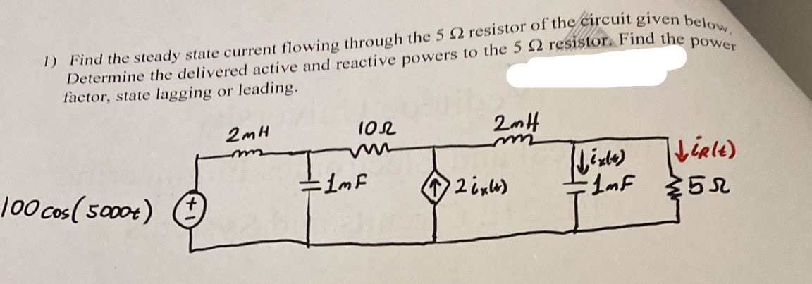 1) Find the steady state current flowing through the 5 2 resistor of the circuit given below.
Determine the delivered active and reactive powers to the 5 2 resistor. Find the power
factor, state lagging or leading.
100 cos(5000+)
2mH
100
=1mF
2mH
m
26x4)
(Lixte)
LiRlt)
1MF 5