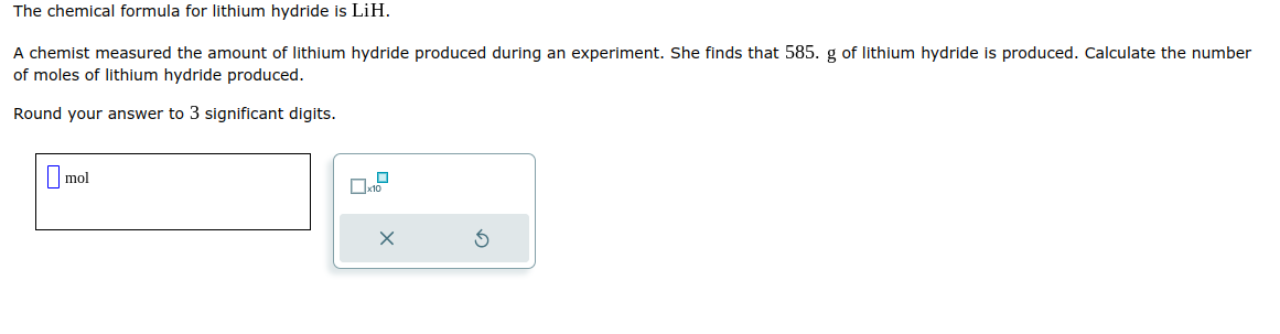 The chemical formula for lithium hydride is LiH.
A chemist measured the amount of lithium hydride produced during an experiment. She finds that 585. g of lithium hydride is produced. Calculate the number
of moles of lithium hydride produced.
Round your answer to 3 significant digits.
mol