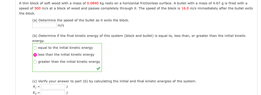 A thin block of soft wood with a mass of 0.0840 kg rests on a horizontal frictionless surface. A bullet with a mass of 4.67 g is fired with a
speed of 500 m/s at a block of wood and passes completely through it. The speed of the block is 16.0 m/s immediately after the bullet exits
the block.
(a) Determine the speed of the bullet as it exits the block.
m/s
(b) Determine if the final kinetic energy of this system (block and bullet) is equal to, less than, or greater than the initial kinetic
energy.
O equal to the initial kinetic energy
O less than the initial kinetic energy
O greater than the initial kinetic energy
(c) Verify your answer to part (b) by calculating the initial and final kinetic energies of the system.
K; =
Kf =
