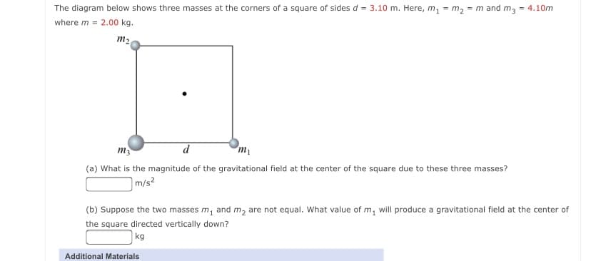 The diagram below shows three masses at the corners of a square of sides d = 3.10 m. Here, m, = m2 = m and m3
= 4.10m
where m = 2.00 kg.
m2
m3
d
m
(a) What is the magnitude of the gravitational field at the center of the square due to these three masses?
m/s2
(b) Suppose the two masses m, and m, are not equal. What value of m, will produce a gravitational field at the center of
the square directed vertically down?
kg
Additional Materials
