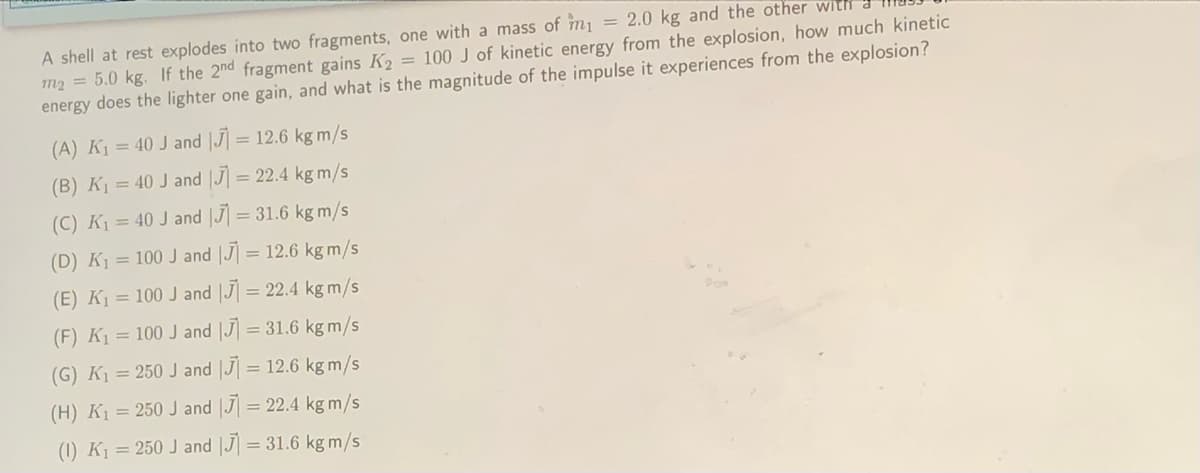 = 2.0 kg and the other with
A shell at rest explodes into two fragments, one with a mass of m1
m2 = 5.0 kg. If the 2nd fragment gains K2 = 100 J of kinetic energy from the explosion, how much kinetic
energy does the lighter one gain, and what is the magnitude of the impulse it experiences from the explosion?
(A) K1 = 40 J and |J] = 12.6 kg m/s
(B) K1 = 40 J and J = 22.4 kg m/s
(C) K = 40 J and |J] = 31.6 kg m/s
(D) K1 = 100 J and |J| = 12.6 kg m/s
(E) K1 = 100 J and |J] = 22.4 kg m/s
%3D
(F) K1 = 100 J and |J] = 31.6 kg m/s
(G) K1 = 250 J and |J] = 12.6 kg m/s
(H) K1 = 250 J and |J = 22.4 kg m/s
(1) K1 = 250 J and |J] = 31.6 kg m/s
