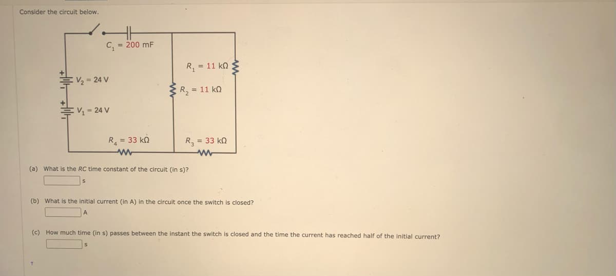 Consider the circuit below.
C, = 200 mF
R, = 11 kn
V, = 24 V
R, = 11 kQ
V 24 V
R = 33 k.
R, = 33 kN
(a) What is the RC time constant of the circuit (in s)?
(b) What is the initial current (in A) in the circuit once the switch is closed?
A
(c) How much time (in s) passes between the instant the switch is closed and the time the current has reached half of the initial current?

