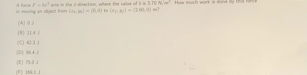 A force F = bx acts in the î-direction, where the value of b is 3.70 N/m³. How much work is done by this foPee
in moving an object from (ro, Yo) = (0,0) to (xf, yf) = (2.60, 0) m?
(A) O J
(B) 11.4 J
(C) 42.3 J
(D) 56.4 J
(E) 75.0 J
(F) 169.1 J
