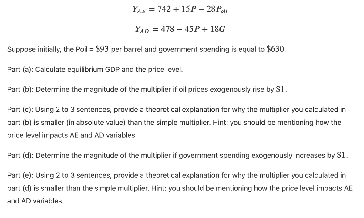 YAS = 742 + 15P – 28 Poit
YAD
478 – 45P+ 18G
Suppose initially, the Poil = $93 per barrel and government spending is equal to $630.
Part (a): Calculate equilibrium GDP and the price level.
Part (b): Determine the magnitude of the multiplier if oil prices exogenously rise by $1.
Part (c): Using 2 to 3 sentences, provide a theoretical explanation for why the multiplier you calculated in
part (b) is smaller (in absolute value) than the simple multiplier. Hint: you should be mentioning how the
price level impacts AE and AD variables.
Part (d): Determine the magnitude of the multiplier if government spending exogenously increases by $1.
Part (e): Using 2 to 3 sentences, provide a theoretical explanation for why the multiplier you calculated in
part (d) is smaller than the simple multiplier. Hint: you should be mentioning how the price level impacts AE
and AD variables.
