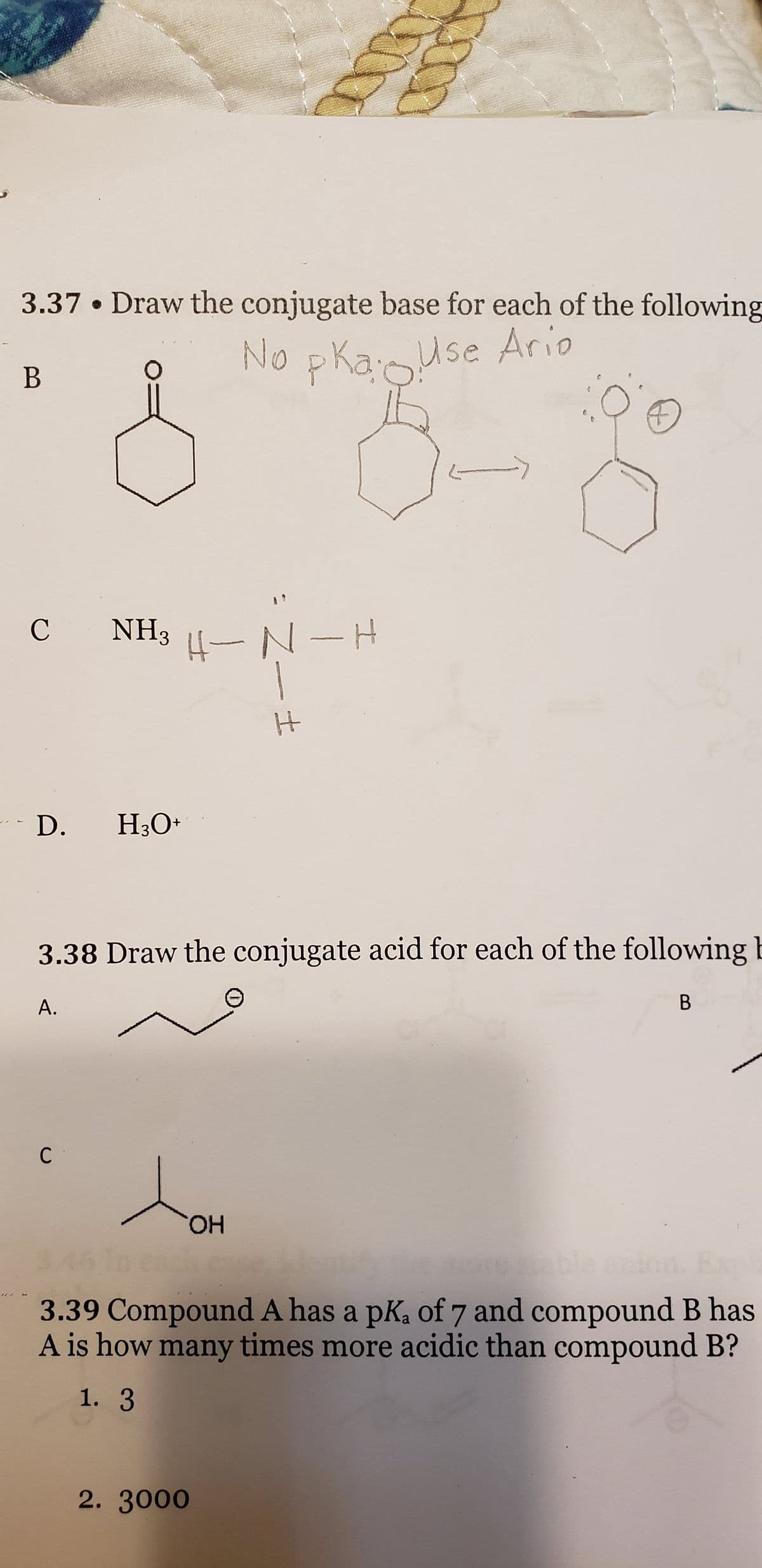 3.37. Draw the conjugate base for each of the following
No pka: Use Ario
B
C NH3 H4-N-H
D. H3O+
A.
C
3.38 Draw the conjugate acid for each of the following b
to
H
OH
2. 3000
->
O
B
3.39 Compound A has a pK₂ of 7 and compound B has
A is how many times more acidic than compound B?
1. 3