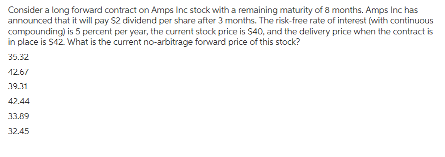 Consider a long forward contract on Amps Inc stock with a remaining maturity of 8 months. Amps Inc has
announced that it will pay $2 dividend per share after 3 months. The risk-free rate of interest (with continuous
compounding) is 5 percent per year, the current stock price is $40, and the delivery price when the contract is
in place is $42. What is the current no-arbitrage forward price of this stock?
35.32
42.67
39.31
42.44
33.89
32.45