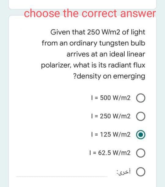 choose the correct answer
Given that 250 W/m2 of light
from an ordinary tungsten bulb
arrives at an ideal linear
polarizer, what is its radiant flux
?density on emerging
| = 500 W/m2 O
| = 250 W/m2 O
| = 125 W/m2
| = 62.5 W/m2 O
