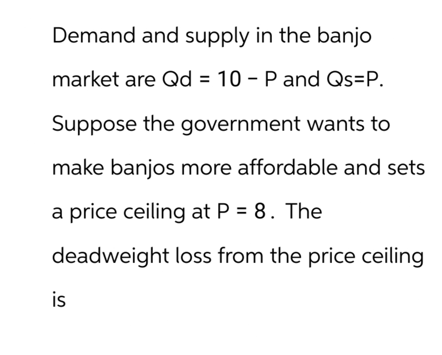 Demand and supply in the banjo
market are Qd = 10 - P and Qs=P.
Suppose the government wants to
make banjos more affordable and sets
a price ceiling at P = 8. The
deadweight loss from the price ceiling
is