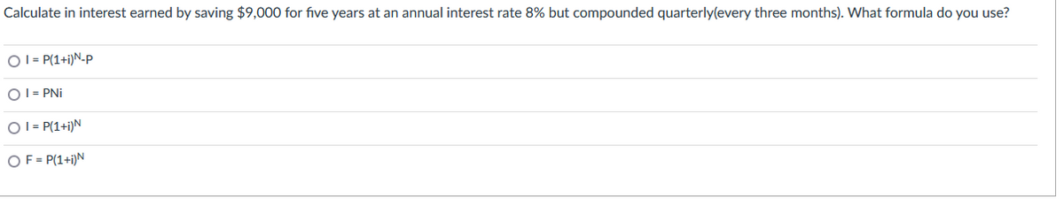 Calculate in interest earned by saving $9,000 for five years at an annual interest rate 8% but compounded quarterly(every three months). What formula do you use?
O I = P(1+i)N-P
OI = PNi
OI = P(1+i)N
OF = P(1+i)N