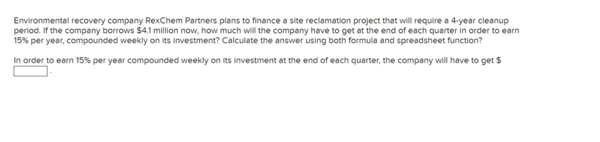 Environmental recovery company RexChem Partners plans to finance a site reclamation project that will require a 4-year cleanup
period. If the company borrows $4.1 million now, how much will the company have to get at the end of each quarter in order to earn
15% per year, compounded weekly on its investment? Calculate the answer using both formula and spreadsheet function?
In order to earn 15% per year compounded weekly on its investment at the end of each quarter, the company will have to get $