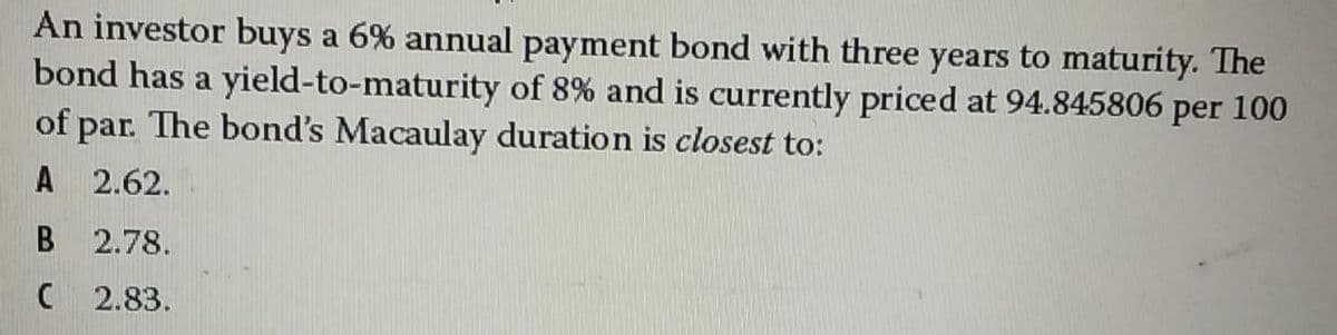 An investor buys a 6% annual payment bond with three years to maturity. The
bond has a yield-to-maturity of 8% and is currently priced at 94.845806 per 100
of par. The bond's Macaulay duration is closest to:
2.62.
2.78.
2.83.
B
C