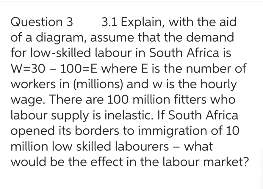 Question 3
of a diagram,
3.1 Explain, with the aid
assume that the demand
for low-skilled labour in South Africa is
W=30100=E where E is the number of
workers in (millions) and w is the hourly
wage. There are 100 million fitters who
labour supply is inelastic. If South Africa
opened its borders to immigration of 10
million low skilled labourers - what
would be the effect in the labour market?