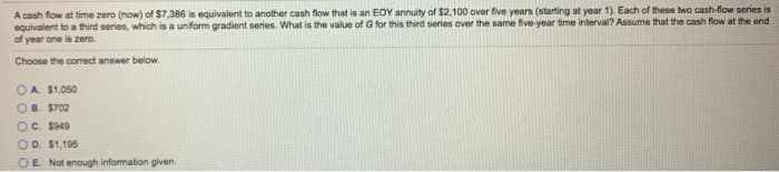 A cash flow at time zero (now) of $7,386 is equivalent to another cash flow that is an EOY annuity of $2,100 over five years (starting at year 1). Each of these two cash-flow series is
equivalent to a third series, which is a uniform gradient series. What is the value of G for this third series over the same five-year time interval? Assume that the cash flow at the end
of year one is zero.
Choose the correct answer below.
A. $1,050
B. $702
OC. $949
OD. $1,195
OE. Not enough information given.