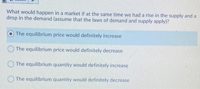 What would happen in a market if at the same time we had a rise in the supply and a
drop in the demand (assume that the laws of demand and supply apply)?
The equilibrium price would definitely increase
The equilibrium price would definitely decrease
The equilibrium quantity would definitely increase
The equilibrium quantity would definitely decrease