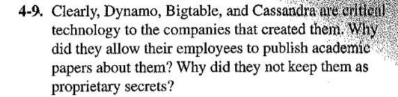 4-9. Clearly, Dynamo, Bigtable, and Cassandra are critical
technology to the companies that created them. Why
did they allow their employees to publish academic
papers about them? Why did they not keep them as
proprietary secrets?