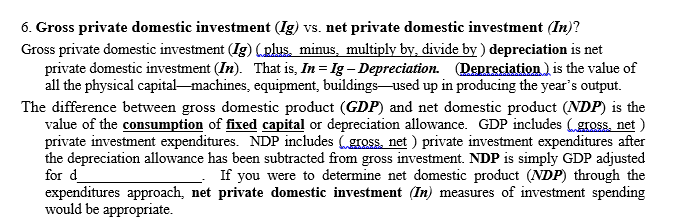 6. Gross private domestic investment (Ig) vs. net private domestic investment (In)?
Gross private domestic investment (Ig) (plus, minus, multiply by, divide by ) depreciation is net
private domestic investment (In). That is, In = Ig – Depreciation. Depreciation ) is the value of
all the physical capital-machines, equipment, buildings-used up in producing the year's output.
The difference between gross domestic product (GDP) and net domestic product (NDP) is the
value of the consumption of fixed capital or depreciation allowance. GDP includes (gross, net )
private investment expenditures. NDP includes (gross. net ) private investment expenditures after
the depreciation allowance has been subtracted from gross investment. NDP is simply GDP adjusted
for d
expenditures approach, net private domestic investment (In) measures of investment spending
would be appropriate.
If you were to determine net domestic product (NDP) through the
