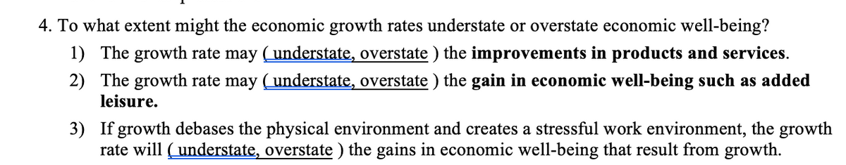 4. To what extent might the economic growth rates understate or overstate economic well-being?
1) The growth rate may (understate, overstate ) the improvements in products and services.
2) The growth rate may (understate, overstate ) the gain in economic well-being such as added
leisure.
3) If growth debases the physical environment and creates a stressful work environment, the growth
rate will (understate, overstate ) the gains in economic well-being that result from growth.
