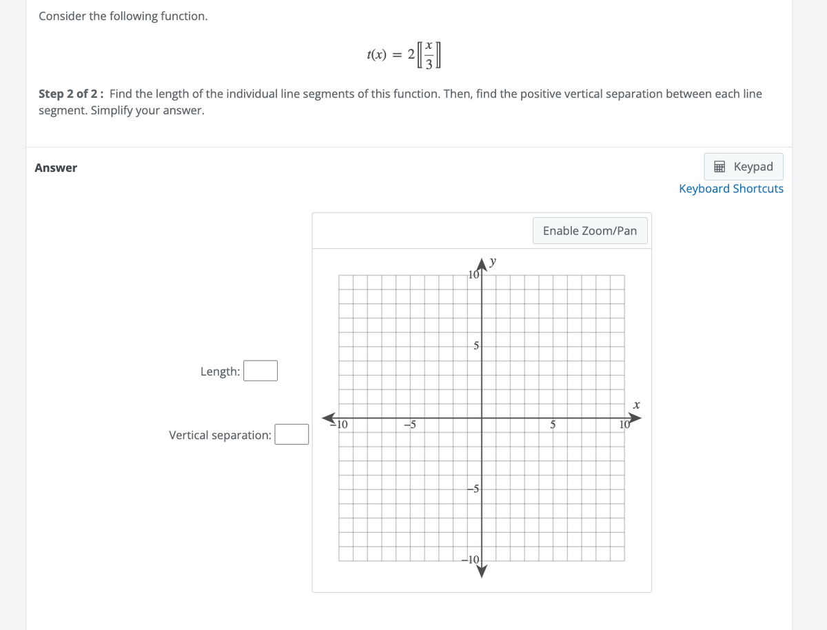 Consider the following function.
Answer
Step 2 of 2: Find the length of the individual line segments of this function. Then, find the positive vertical separation between each line
segment. Simplify your answer.
Length:
Vertical separation:
t(x) =
10
2[₁]
-5
5
Enable Zoom/Pan
10
X
Keypad
Keyboard Shortcuts