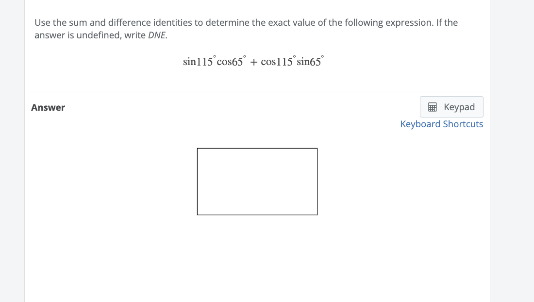 Use the sum and difference identities to determine the exact value of the following expression. If the
answer is undefined, write DNE.
Answer
sin115 cos65° + cos115°sin65°
Keypad
Keyboard Shortcuts