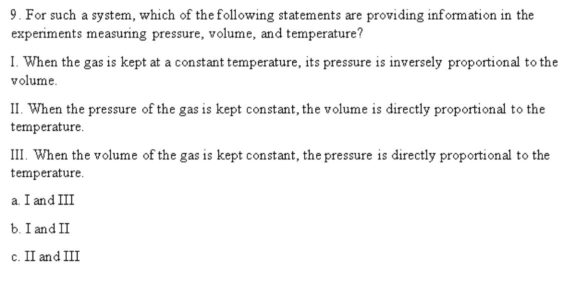 9. For such a system, which of the following statements are providing information in the
experiments measuring pressure, volume, and temperature?
I. When the gas is kept at a constant temperature, its pressure is inversely proportional to the
volume.
II. When the pressure of the gas is kept constant, the volume is directly proportional to the
temperature.
III. When the volume of the gas is kept constant, the pressure is directly proportional to the
temperature.
a. I and III
b. I and II
c. II and III
