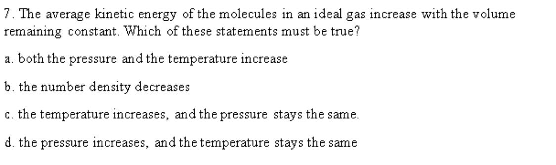 7. The average kinetic energy of the molecules in an ideal gas increase with the volume
remaining constant. Which of these statements must be true?
a. both the pressure and the temperature increase
b. the number density decreases
c. the temperature increases, and the pressure stays the same.
d. the pressure increases, and the temperature stays the same
