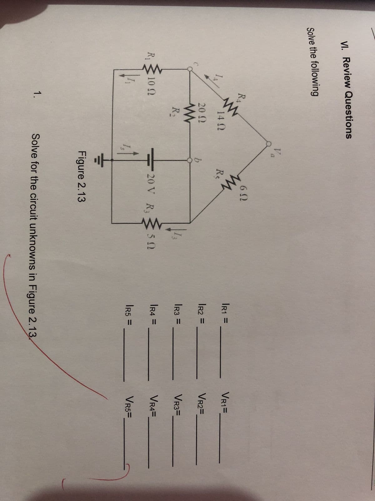 VI. Review Questions
Solve the following
R₁
RA
www
10 (2
1.
14 Q2
20 Ω
www
R₂
Vo
b
6.0
www
Re
20 V R3
Figure 2.13
50
|R1 =
|R2 =
|R3 =
|R4 =
IR5 =
Solve for the circuit unknowns in Figure 2.13.
VR1=
VR2=
VR3=
VR4=
VR5=