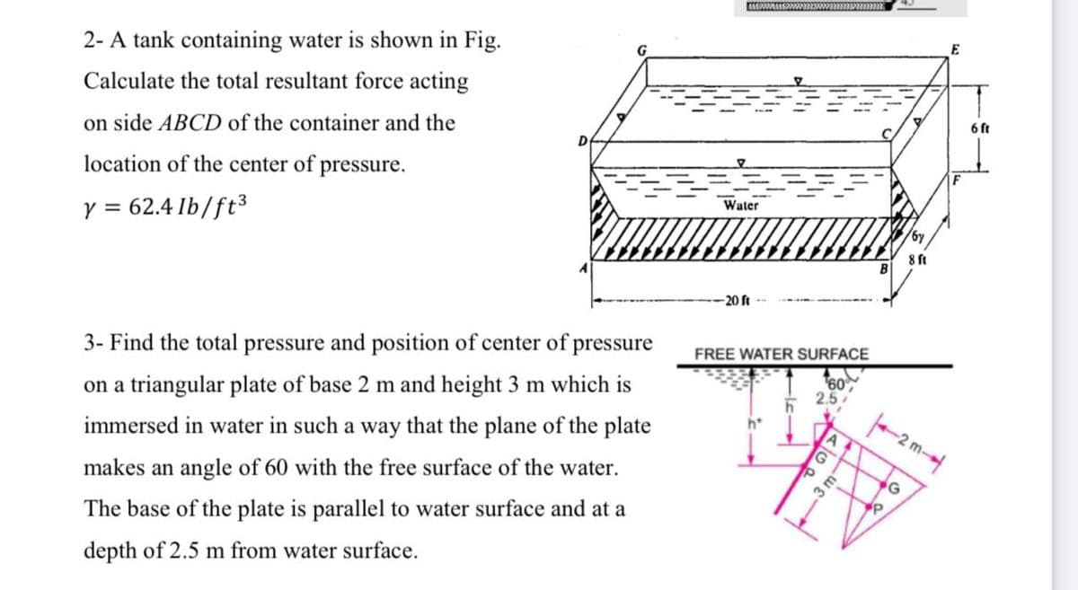 2- A tank containing water is shown in Fig.
Calculate the total resultant force acting
on side ABCD of the container and the
6 ft
location of the center of pressure.
IF
62.4 Ib/ft3
Y =
Water
B
-20 ft
3- Find the total pressure and position of center of pressure
FREE WATER SURFACE
on a triangular plate of base 2 m and height 3 m which is
60
2.5
immersed in water in such a way that the plane of the plate
-2 m-
makes an angle of 60 with the free surface of the water.
.3
The base of the plate is parallel to water surface and at a
depth of 2.5 m from water surface.
