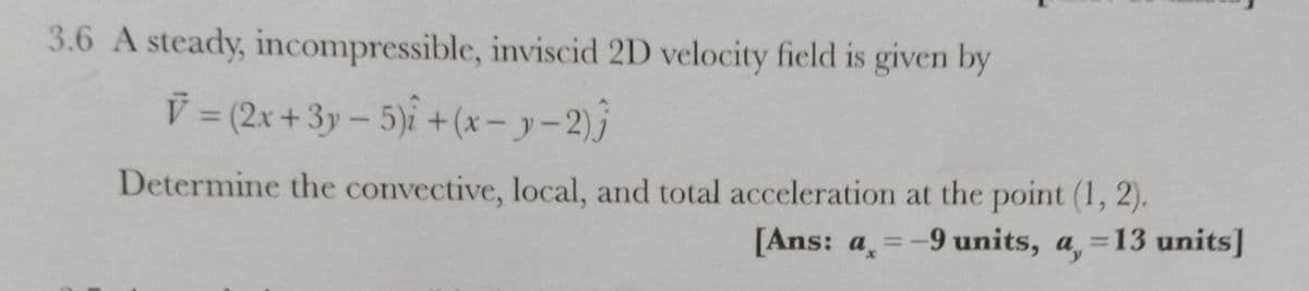 3.6 A steady, incompressible, inviscid 2D velocity field is given by
V (2x + 3y – 5)i + (* – y – 2)j
Determine the convective, local, and total acceleration at the point (1, 2).
[Ans: a, =-9 units, a, =13 units]
