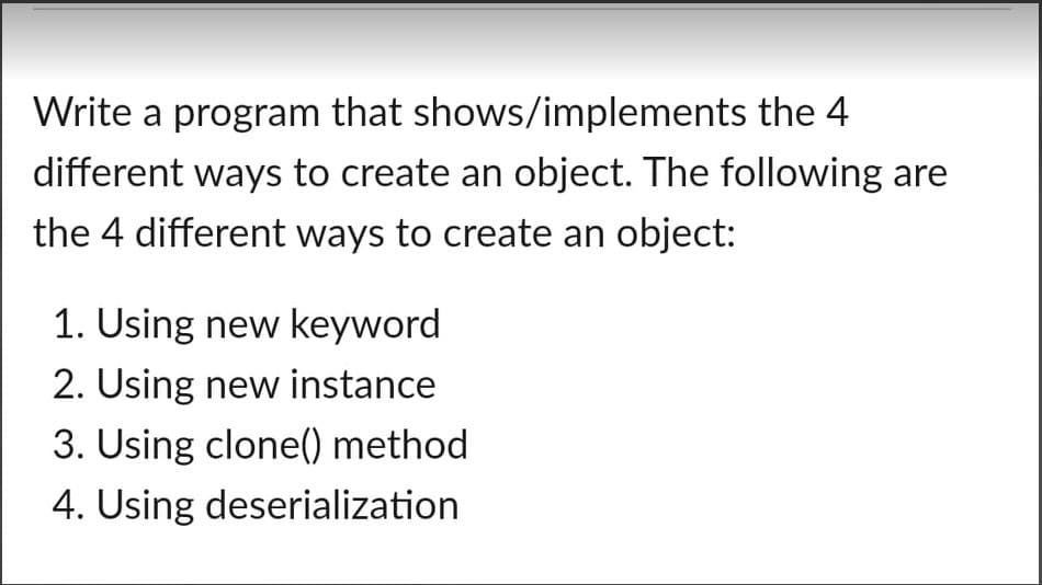 Write a program that shows/implements the 4
different ways to create an object. The following are
the 4 different ways to create an object:
1. Using new keyword
2. Using new instance
3. Using clone() method
4. Using deserialization
