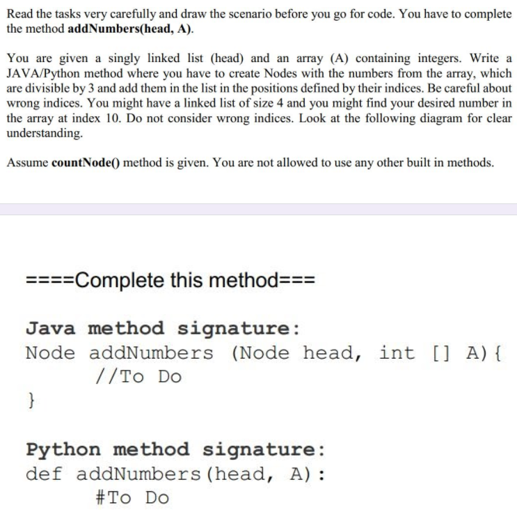 Read the tasks very carefully and draw the scenario before you go for code. You have to complete
the method addNumbers(head, A).
You are given a singly linked list (head) and an array (A) containing integers. Write a
JAVA/Python method where you have to create Nodes with the numbers from the array, which
are divisible by 3 and add them in the list in the positions defined by their indices. Be careful about
wrong indices. You might have a linked list of size 4 and you might find your desired number in
the array at index 10. Do not consider wrong indices. Look at the following diagram for clear
understanding.
Assume countNode() method is given. You are not allowed to use any other built in methods.
====Complete this method===
Java method signature:
Node addNumbers (Node head, int [] A) {
// To Do
}
Python method signature:
def addNumbers (head, A):
# To Do