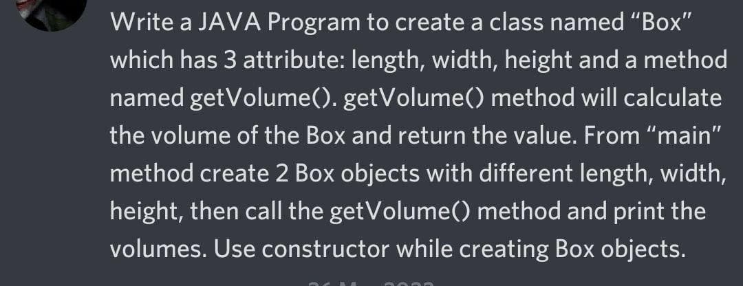 Write a JAVA Program to create a class named "Box"
which has 3 attribute: length, width, height and a method
named getVolume(). getVolume() method will calculate
the volume of the Box and return the value. From "main"
method create 2 Box objects with different length, width,
height, then call the getVolume() method and print the
volumes. Use constructor while creating Box objects.
