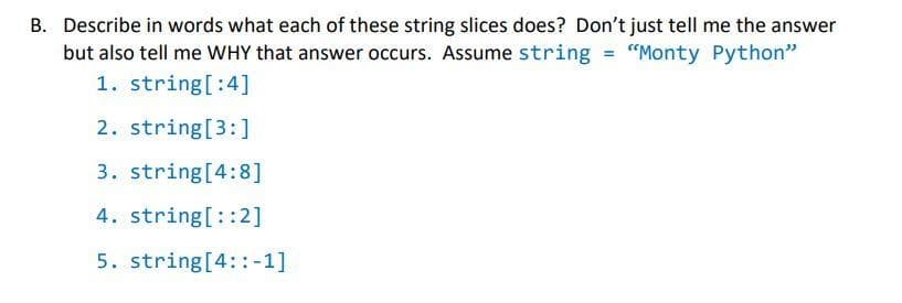 B. Describe in words what each of these string slices does? Don't just tell me the answer
but also tell me WHY that answer occurs. Assume string = "Monty Python"
1. string[:4]
2. string[3:]
3. string[4:8]
4. string[::2]
5. string[4::-1]
