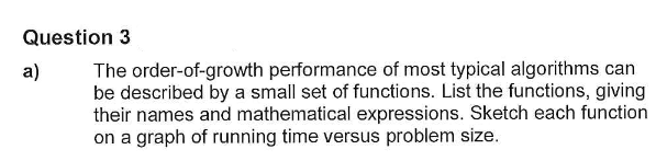Question 3
The order-of-growth performance of most typical algorithms can
be described by a small set of functions. List the functions, giving
their names and mathematical expressions. Sketch each function
on a graph of running time versus problem size.
a)
