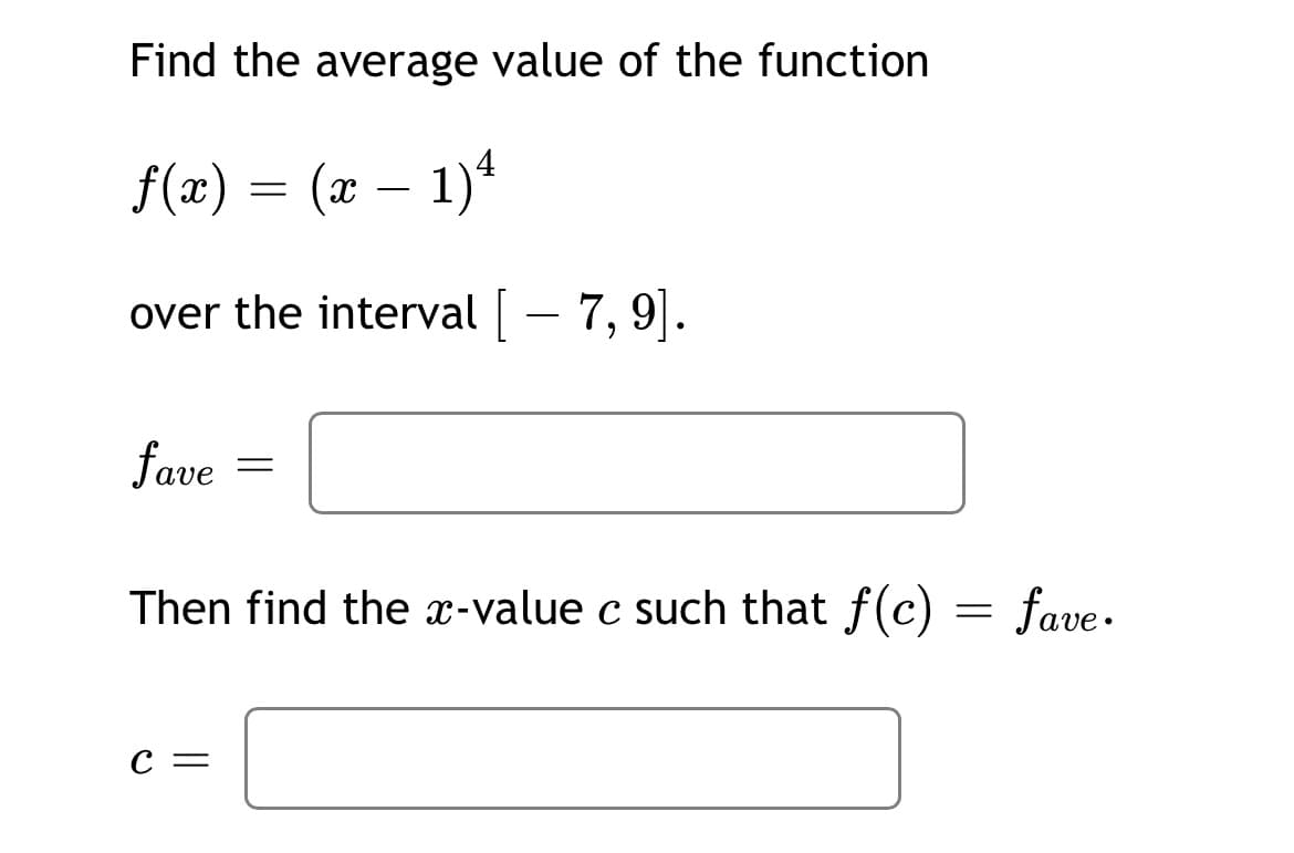 Find the average value of the function
f(x) = (x – 1)4
over the interval - 7, 9|.
fave
Then find the x-value c such that f(c) = fave.
С —
