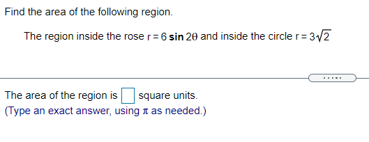 Find the area of the following region.
The region inside the rose r= 6 sin 20 and inside the circle r= 3/2
square units.
(Type an exact answer, using n as needed.)
The area of the region is
