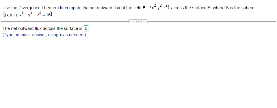 Use the Divergence Theorem to compute the net outward flux of the field F = (xyz) across the surface S, where S is the sphere
{(xy,z): x +y +z´ =
2
16}.
The net outward flux across the surface is 0
(Type an exact answer, using t as needed.)

