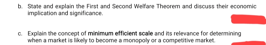 b. State and explain the First and Second Welfare Theorem and discuss their economic
implication and significance.
c. Explain the concept of minimum efficient scale and its relevance for determining
when a market is likely to become a monopoly or a competitive market.
