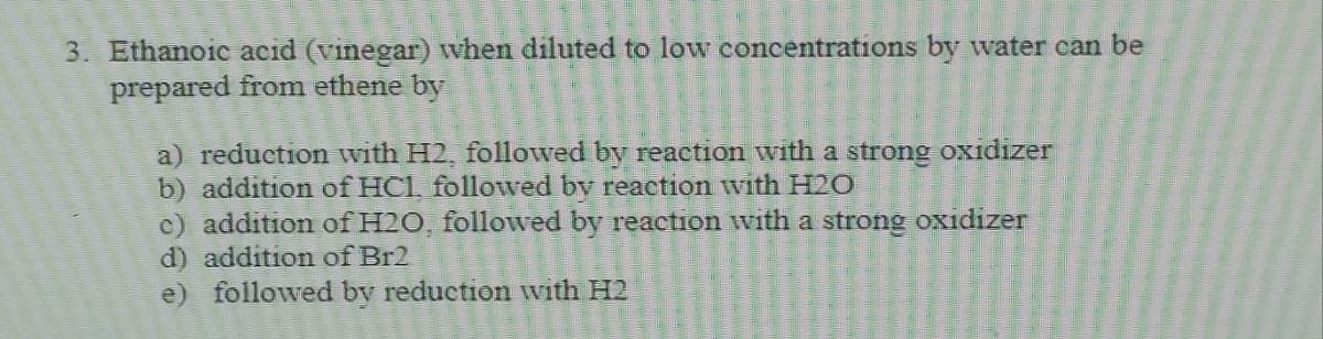 3. Ethanoic acid (vinegar) when diluted to low concentrations by water can be
prepared from ethene by
a) reduction with H2, followed by reaction with a strong oxidizer
b) addition of HCL followed by reaction with H20
c) addition of H20 followed by reaction with a strong oxidizer
d) addition of Br2
e) followed by reduction with H2
